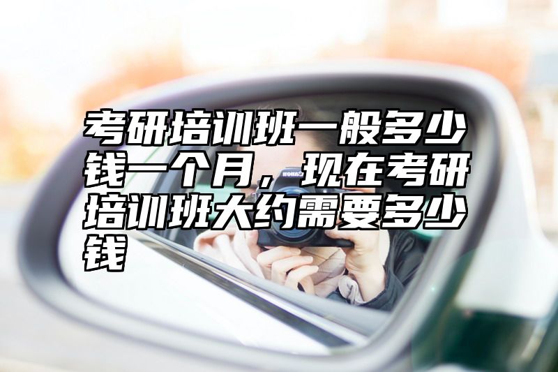 点击查看《考研培训班一般多少钱一个月，现在考研培训班大约需要多少钱》全文