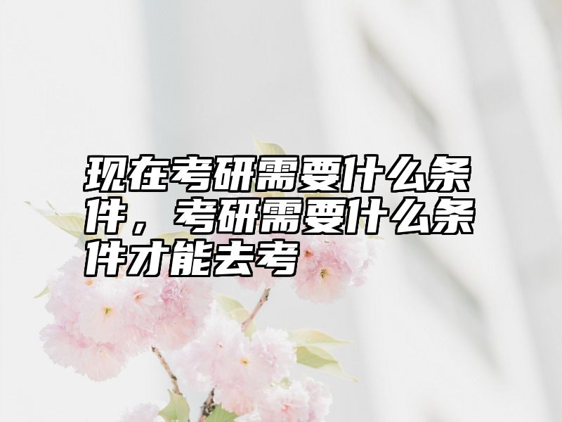 现在考研需要什么条件，考研需要什么条件才能去考