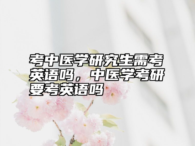 考中医学研究生需考英语吗,中医学考研要考英语吗