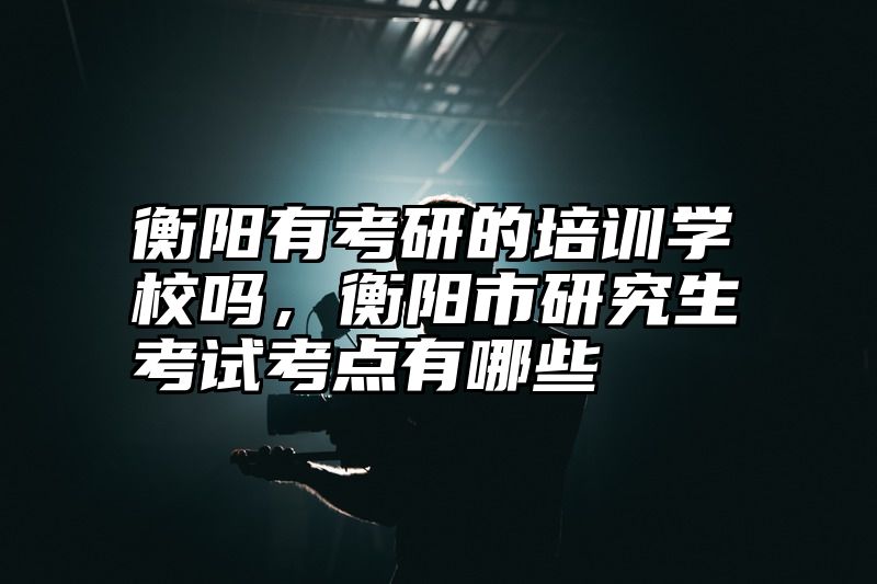衡阳有考研的培训学校吗，衡阳市研究生考试考点有哪些