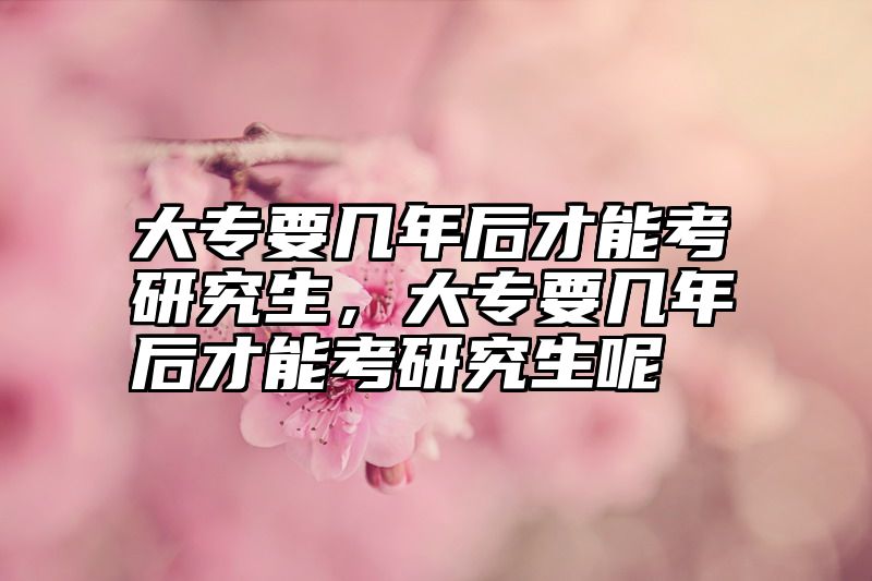 大专要几年后才能考研究生，大专要几年后才能考研究生呢