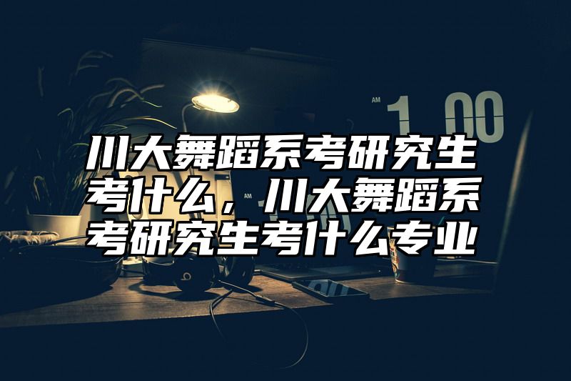 川大舞蹈系考研究生考什么，川大舞蹈系考研究生考什么专业