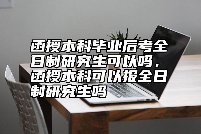 函授本科毕业后考全日制研究生可以吗，函授本科可以报全日制研究生吗