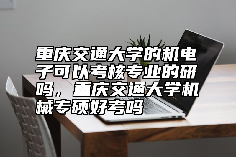 重庆交通大学的机电子可以考核专业的研吗,重庆交通大学机械专硕好考吗