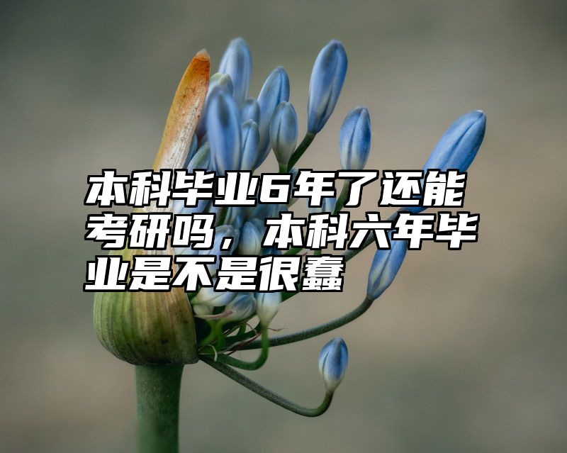点击查看《本科毕业6年了还能考研吗，本科六年毕业是不是很蠢》全文