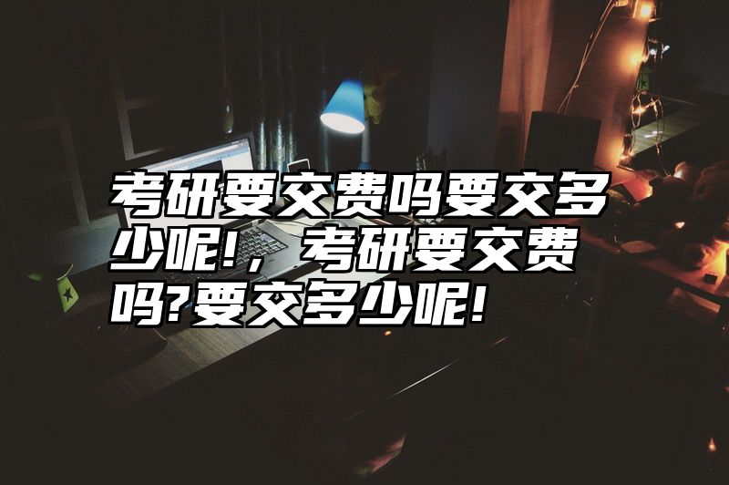 考研要交费吗要交多少呢!，考研要交费吗?要交多少呢!