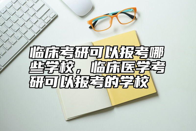 临床考研可以报考哪些学校,临床医学考研可以报考的学校