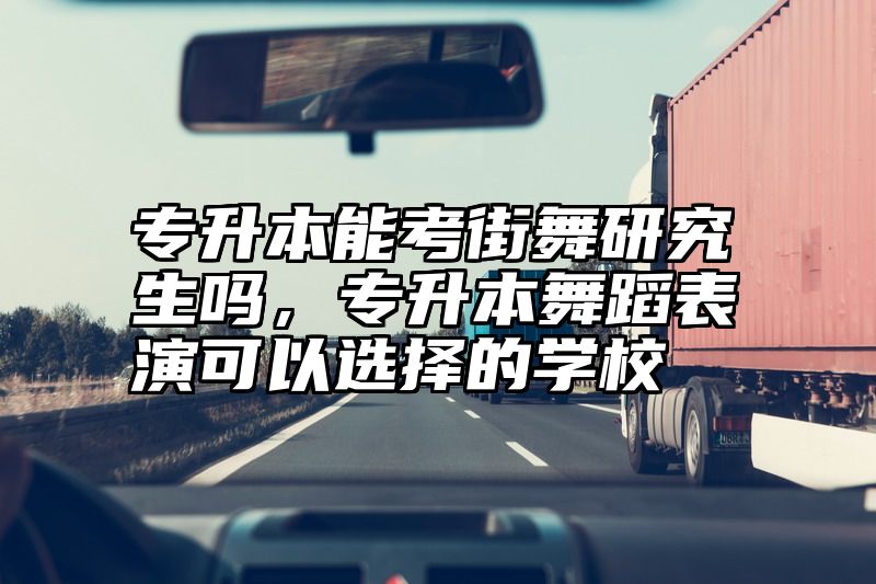 专升本能考街舞研究生吗,专升本舞蹈表演可以选择的学校