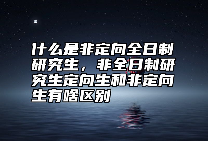 什么是非定向全日制研究生,非全日制研究生定向生和非定向生有啥区别