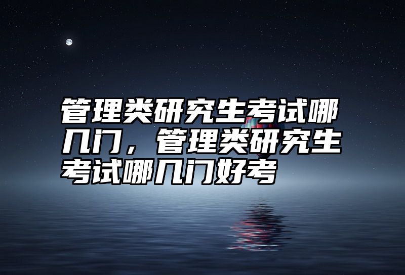 管理类研究生考试哪几门,管理类研究生考试哪几门好考