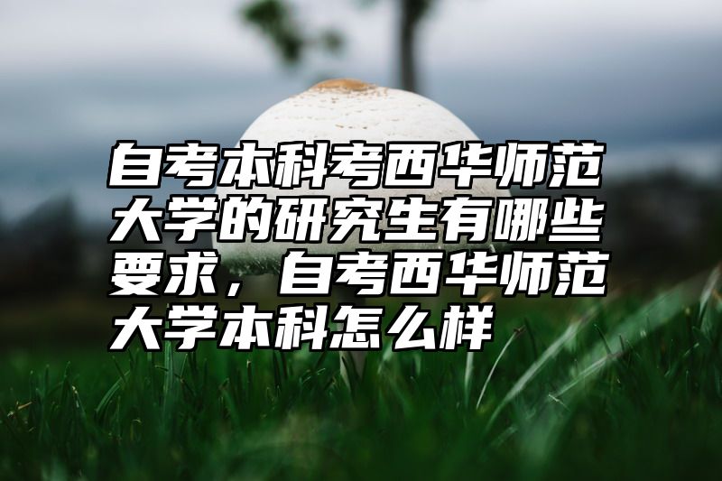 自考本科考西华师范大学的研究生有哪些要求，自考西华师范大学本科怎么样