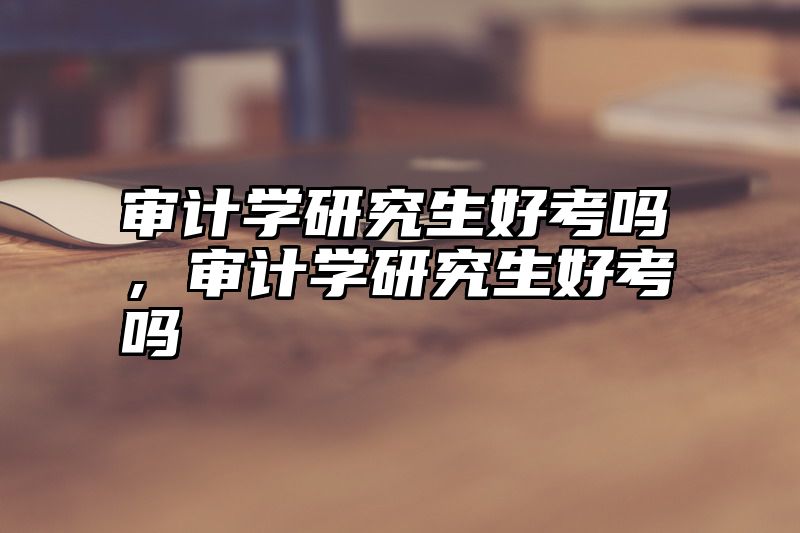 审计学研究生好考吗，审计学研究生好考吗