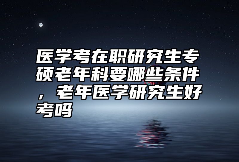 医学考在职研究生专硕老年科要哪些条件,老年医学研究生好考吗