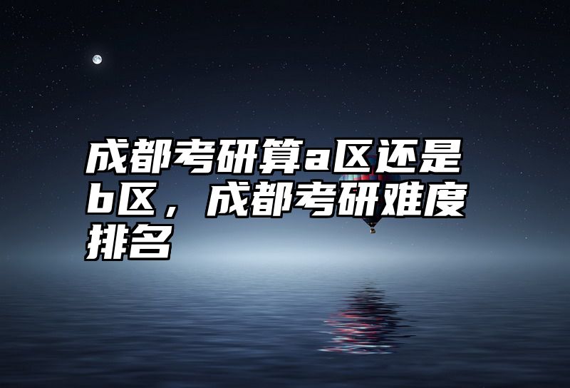 成都考研算a区还是b区,成都考研难度排名