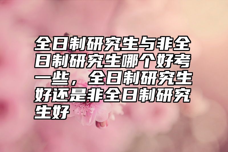 全日制研究生与非全日制研究生哪个好考一些,全日制研究生好还是非全日制研究生好