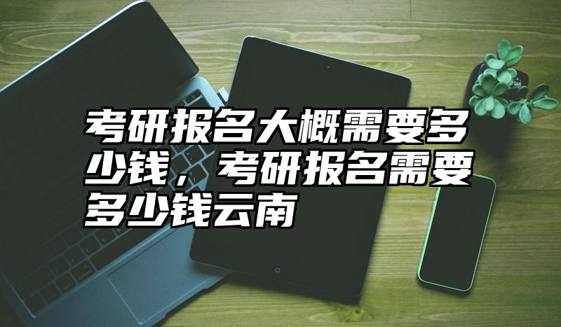考研报名大概需要多少钱，考研报名需要多少钱云南