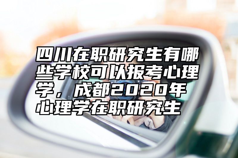 四川在职研究生有哪些学校可以报考心理学,成都2020年心理学在职研究生