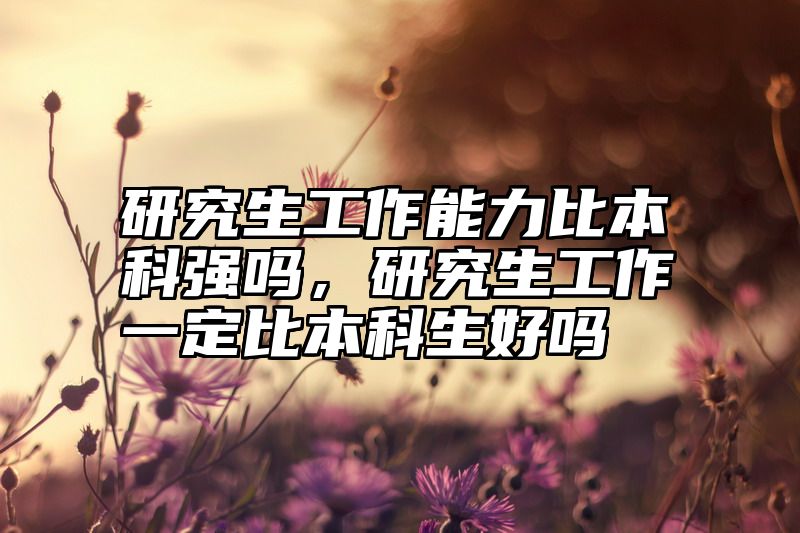 研究生工作能力比本科强吗，研究生工作一定比本科生好吗