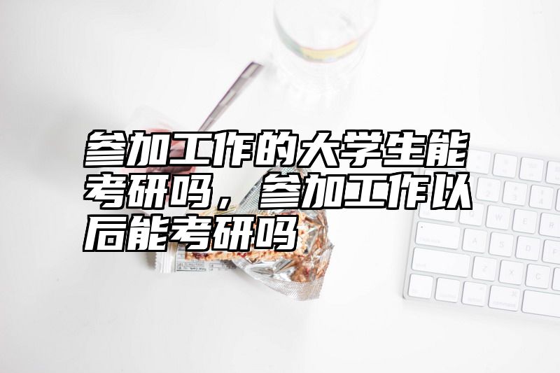 参加工作的大学生能考研吗，参加工作以后能考研吗