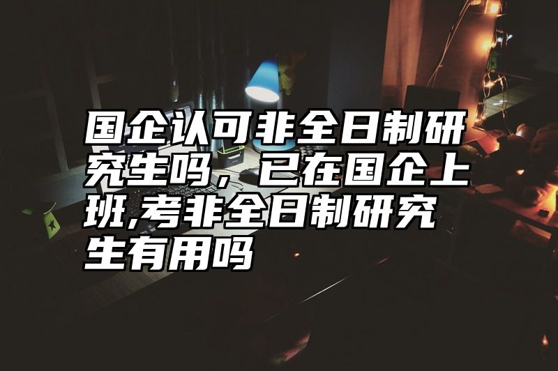 点击查看《国企认可非全日制研究生吗，已在国企上班,考非全日制研究生有用吗》全文