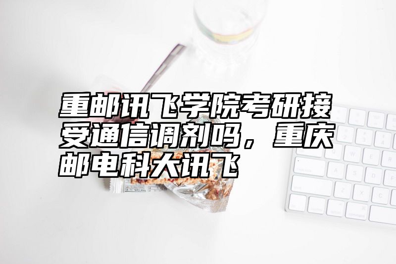 重邮讯飞学院考研接受通信调剂吗,重庆邮电科大讯飞