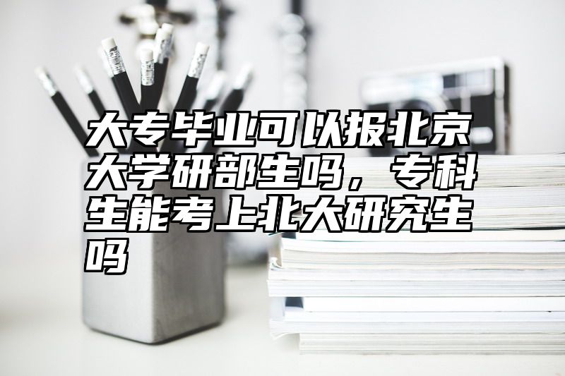 大专毕业可以报北京大学研部生吗，专科生能考上北大研究生吗