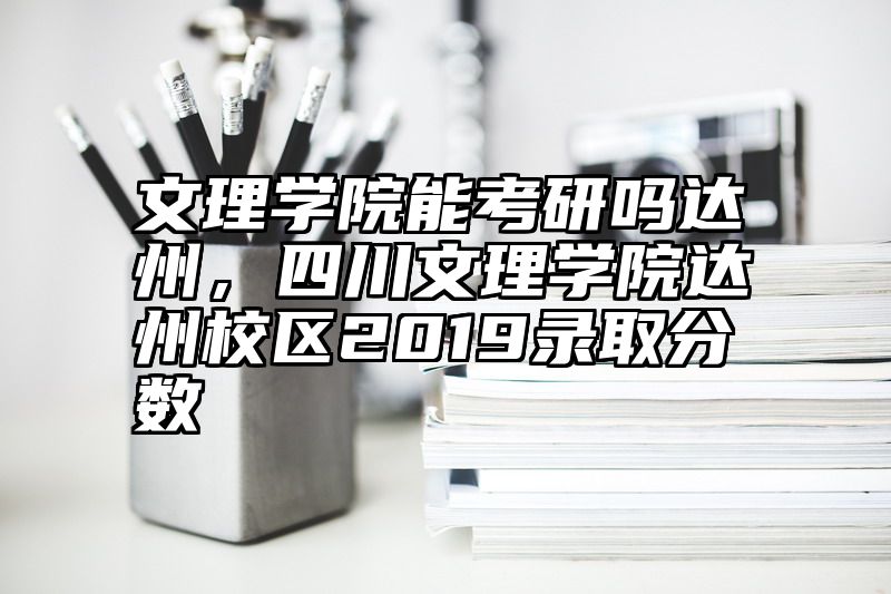 文理学院能考研吗达州,四川文理学院达州校区2019录取分数