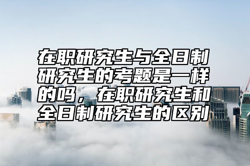 点击查看《在职研究生与全日制研究生的考题是一样的吗，在职研究生和全日制研究生的区别》全文
