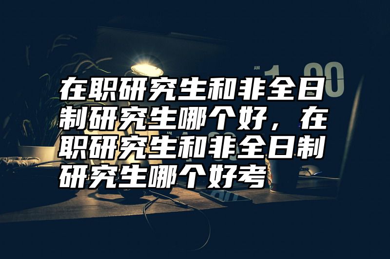 在职研究生和非全日制研究生哪个好,在职研究生和非全日制研究生哪个好考