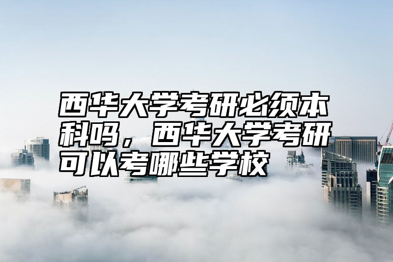 西华大学考研必须本科吗,西华大学考研可以考哪些学校