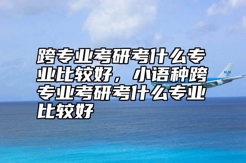 点击查看《跨专业考研考什么专业比较好，小语种跨专业考研考什么专业比较好》全文