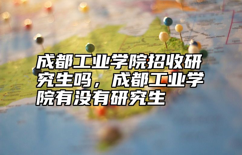 成都工业学院招收研究生吗,成都工业学院有没有研究生