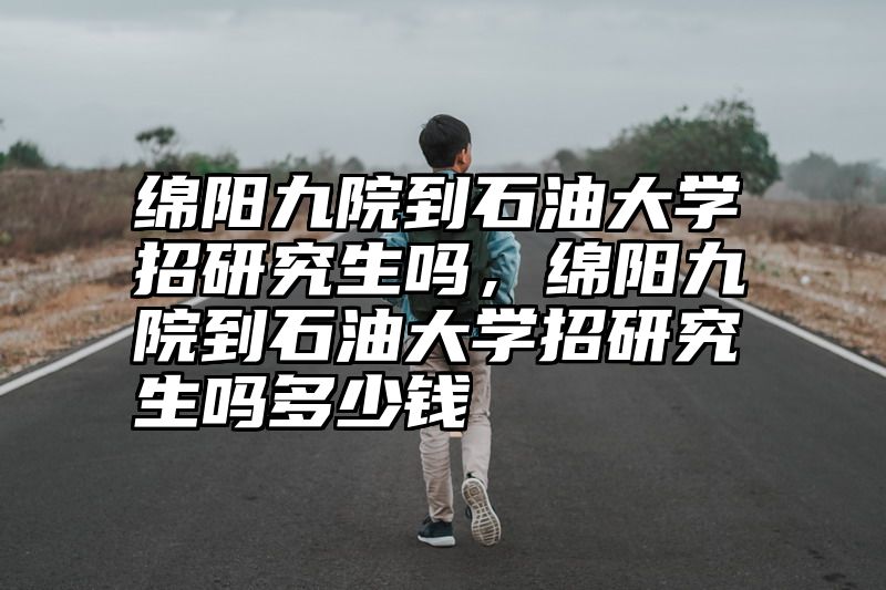 绵阳九院到石油大学招研究生吗,绵阳九院到石油大学招研究生吗多少钱