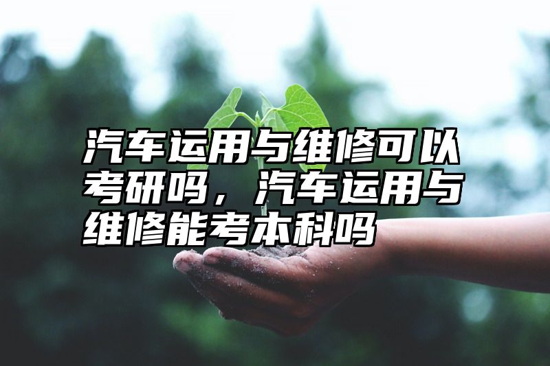 汽车运用与维修可以考研吗,汽车运用与维修能考本科吗
