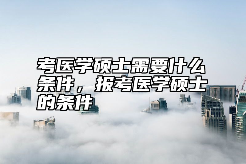点击查看《考医学硕士需要什么条件，报考医学硕士的条件》全文