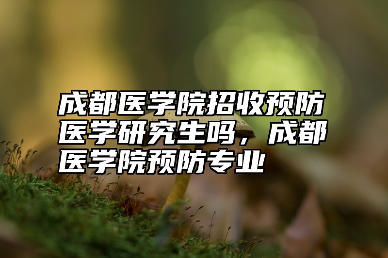 成都医学院招收预防医学研究生吗,成都医学院预防专业