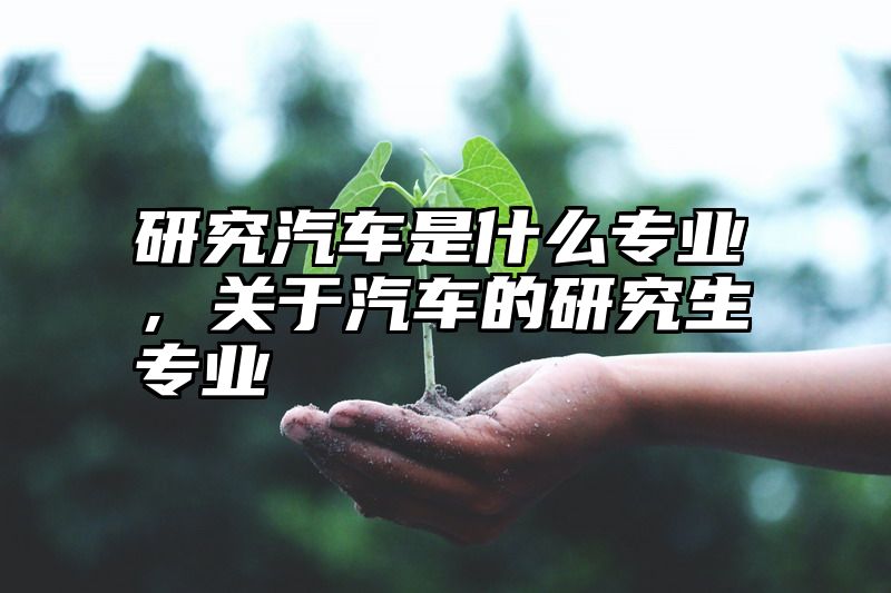 研究汽车是什么专业，关于汽车的研究生专业