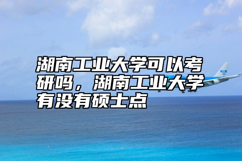 湖南工业大学可以考研吗,湖南工业大学有没有硕士点
