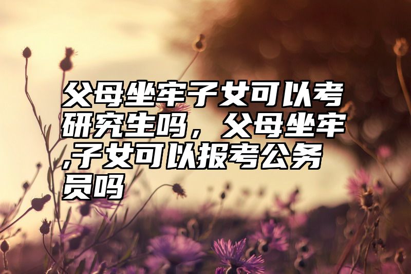点击查看《父母坐牢子女可以考研究生吗，父母坐牢,子女可以报考公务员吗》全文