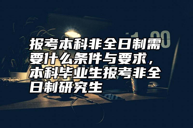 报考本科非全日制需要什么条件与要求，本科毕业生报考非全日制研究生