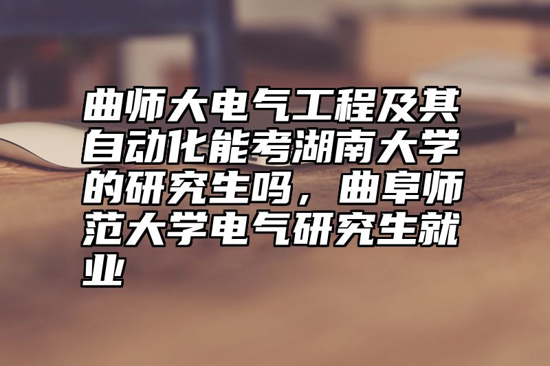 曲师大电气工程及其自动化能考湖南大学的研究生吗,曲阜师范大学电气研究生就业