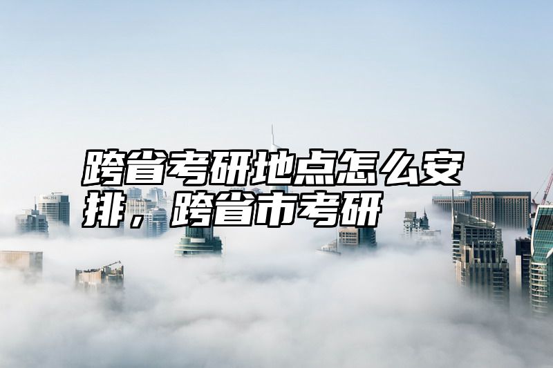点击查看《跨省考研地点怎么安排，跨省市考研》全文