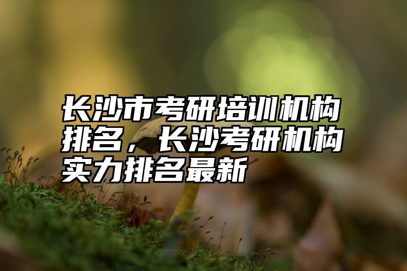 长沙市考研培训机构排名,长沙考研机构实力排名最新