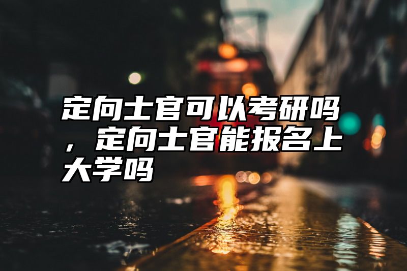 点击查看《定向士官可以考研吗，定向士官能报名上大学吗》全文