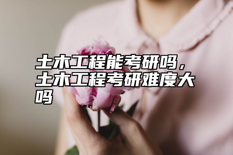 土木工程能考研吗,土木工程考研难度大吗