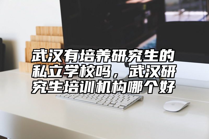 点击查看《武汉有培养研究生的私立学校吗，武汉研究生培训机构哪个好》全文