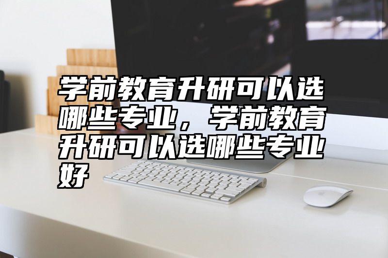 点击查看《学前教育升研可以选哪些专业，学前教育升研可以选哪些专业好》全文