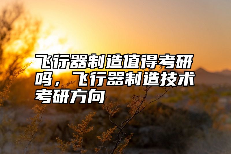 飞行器制造值得考研吗,飞行器制造技术考研方向