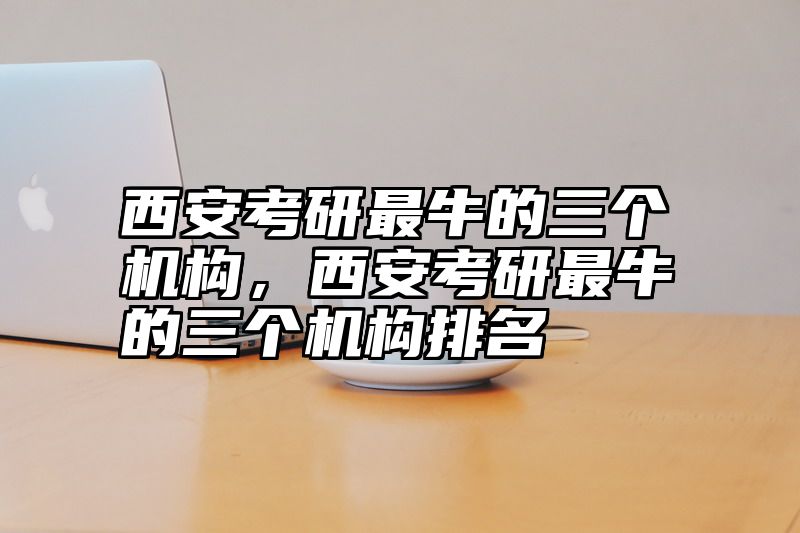 西安考研最牛的三个机构，西安考研最牛的三个机构排名