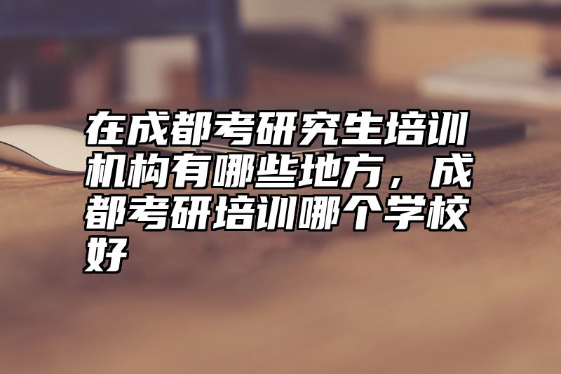 在成都考研究生培训机构有哪些地方,成都考研培训哪个学校好